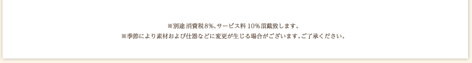 別途消費税8%、サービス料10%頂戴いたします。※季節により素材および什器などに変更が生じる場合がございます。ご了承ください。